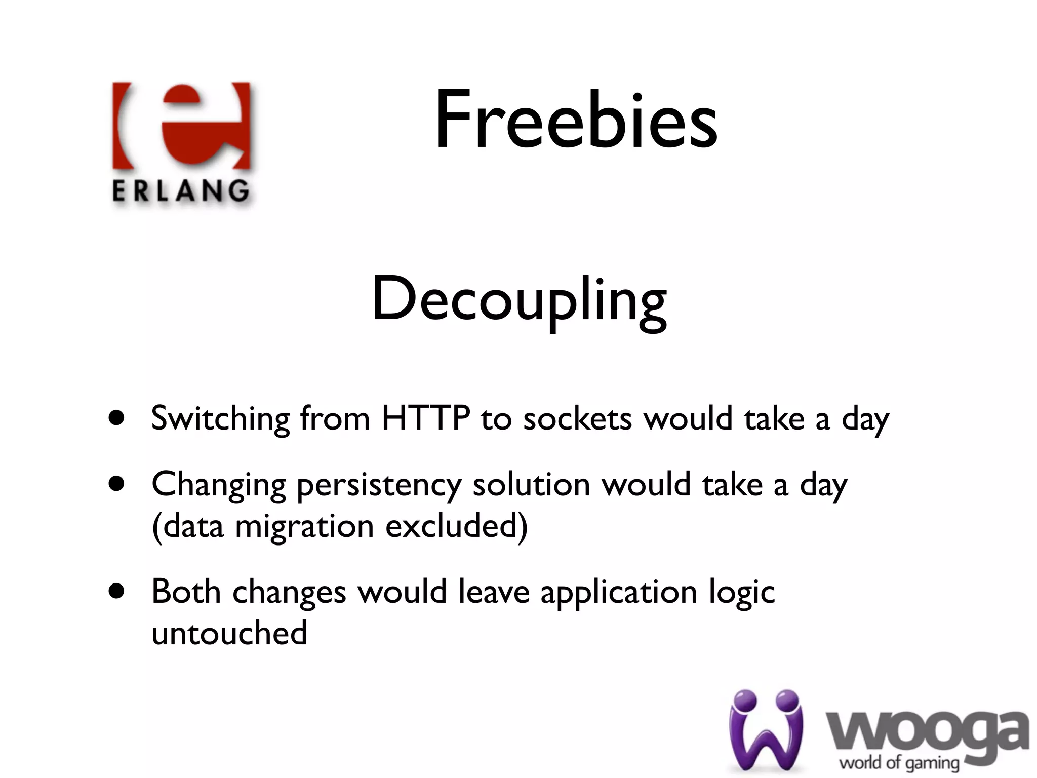 Freebies

                  Decoupling
•   Switching from HTTP to sockets would take a day

•   Changing persistency solution would take a day
    (data migration excluded)

•   Both changes would leave application logic
    untouched
 