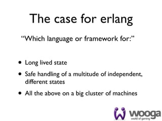 The case for erlang
 “Which language or framework for:”


• Long lived state
• Safe handling of a multitude of independent,
  different states
• All the above on a big cluster of machines
 