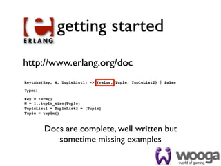 getting started
http://www.erlang.org/doc
keytake(Key, N, TupleList1) -> {value, Tuple, TupleList2} | false

Types:

Key = term()
N = 1..tuple_size(Tuple)
TupleList1 = TupleList2 = [Tuple]
Tuple = tuple()



         Docs are complete, well written but
            sometime missing examples
 