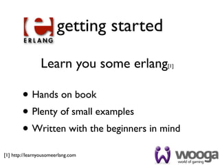 getting started

                Learn you some erlang     [1]




        • Hands on book
        • Plenty of small examples
        • Written with the beginners in mind
[1] http://learnyousomeerlang.com
 