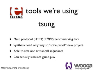tools we’re using
                                    tsung
         •    Multi protocol (HTTP, XMPP) benchmarking tool

         •    Synthetic load only way to “scale proof” new project

         •    Able to test non trivial call sequences

         •    Can actually simulate game play


http://tsung.erlang-projects.org/
 
