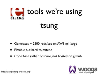 tools we’re using
                                    tsung

         •    Generates ~ 2500 reqs/sec on AWS m1.large

         •    Flexible but hard to extend

         •    Code base rather obscure, not hosted on github



http://tsung.erlang-projects.org/
 