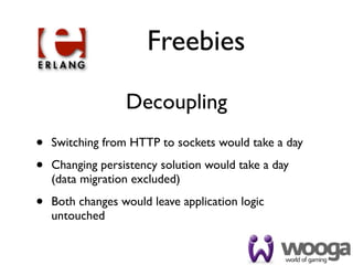 Freebies

                  Decoupling
•   Switching from HTTP to sockets would take a day

•   Changing persistency solution would take a day
    (data migration excluded)

•   Both changes would leave application logic
    untouched
 