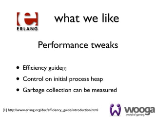what we like

                       Performance tweaks

        • Efﬁciency guide              [1]


        • Control on initial process heap
        • Garbage collection can be measured
[1] http://www.erlang.org/doc/efﬁciency_guide/introduction.html
 
