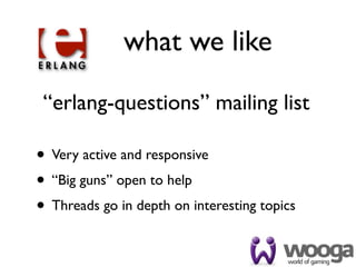 what we like

 “erlang-questions” mailing list

• Very active and responsive
• “Big guns” open to help
• Threads go in depth on interesting topics
 