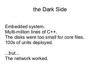 the Dark Side

Embedded system.
Multi-million lines of C++.
The disks were too small for core files.
100s of units deployed.

...but...
The network worked.
 