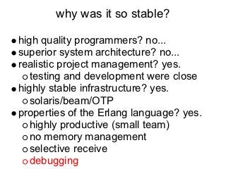 why was it so stable?

high quality programmers? no...
superior system architecture? no...
realistic project management? yes.
   testing and development were close
highly stable infrastructure? yes.
   solaris/beam/OTP
properties of the Erlang language? yes.
   highly productive (small team)
   no memory management
   selective receive
   debugging
 
