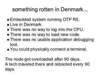 something rotten in Denmark...
  Embedded system running OTP R5.
  Live in Denmark.
  There was no way to log into the CPU.
  There was no way to load new code.
  There was no usable application debugging
  tool.
  You could physically connect a terminal.

The node got overloaded after 90 days.
A tech traveled there and rebooted every 90
days.
 