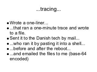 ...tracing...

Wrote a one-liner...
...that ran a one-minute trace and wrote
to a file.
Sent it to the Danish tech by mail...
...who ran it by pasting it into a shell...
...before and after the reboot...
...and emailed the files to me (base-64
encoded)
 