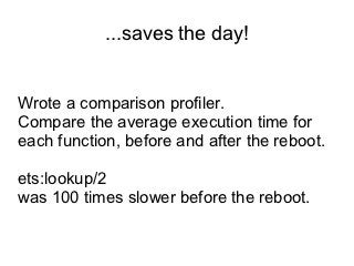 ...saves the day!


Wrote a comparison profiler.
Compare the average execution time for
each function, before and after the reboot.

ets:lookup/2
was 100 times slower before the reboot.
 