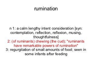 rumination


  n 1: a calm lengthy intent consideration [syn:
   contemplation, reflection, reflexion, musing,
                  thoughtfulness]
 2: (of ruminants) chewing (the cud); "ruminants
     have remarkable powers of rumination"
3: regurgitation of small amounts of food; seen in
            some infants after feeding
 
