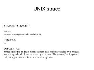 UNIX strace


STRACE(1) STRACE(1)

NAME
strace - trace system calls and signals

SYNOPSIS
...

DESCRIPTION
Strace intercepts and records the system calls which are called by a process
and the signals which are received by a process. The name of each system
call, its arguments and its return value are printed...
 