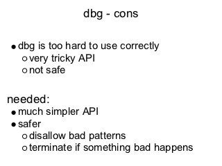 dbg - cons

 dbg is too hard to use correctly
   very tricky API
   not safe

needed:
 much simpler API
 safer
   disallow bad patterns
   terminate if something bad happens
 