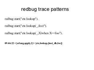 redbug trace patterns
redbug:start("ets:lookup").

redbug:start("ets:lookup(_,foo)").

redbug:start("ets:lookup(_,X)when X==foo").


09:46:22 <{erlang,apply,2}> {ets,lookup,[inet_db,foo]}
 