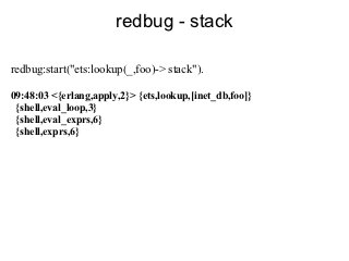 redbug - stack

redbug:start("ets:lookup(_,foo)-> stack").

09:48:03 <{erlang,apply,2}> {ets,lookup,[inet_db,foo]}
 {shell,eval_loop,3}
 {shell,eval_exprs,6}
 {shell,exprs,6}
 