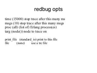redbug opts
time (15000) stop trace after this many ms
msgs (10) stop trace after this many msgs
proc (all) (list of) Erlang process(es)
targ (node()) node to trace on

print_file (standard_io) print to this file
file      (none)    use a trc file
 