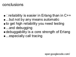 conclusions

    reliability is easier in Erlang than in C++
 ...but not by any means automatic
 to get high reliability you need testing
 ...and debugging
 debuggability is a core strength of Erlang
 ...especially call tracing



                            eper.googlecode.com/
 