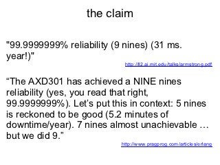 the claim

"99.9999999% reliability (9 nines) (31 ms.
year!)"
                            http://ll2.ai.mit.edu/talks/armstrong.pdf


“The AXD301 has achieved a NINE nines
reliability (yes, you read that right,
99.9999999%). Let’s put this in context: 5 nines
is reckoned to be good (5.2 minutes of
downtime/year). 7 nines almost unachievable …
but we did 9.”
                           http://www.pragprog.com/articles/erlang
 