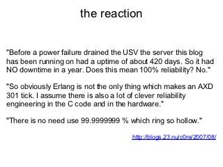 the reaction


"Before a power failure drained the USV the server this blog
has been running on had a uptime of about 420 days. So it had
NO downtime in a year. Does this mean 100% reliability? No."

"So obviously Erlang is not the only thing which makes an AXD
301 tick. I assume there is also a lot of clever reliability
engineering in the C code and in the hardware."

"There is no need use 99.9999999 % which ring so hollow."

                                     http://blogs.23.nu/c0re/2007/08/
 