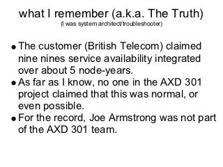 what I remember (a.k.a. The Truth)
        (I was system architect/troubleshooter)



The customer (British Telecom) claimed
nine nines service availability integrated
over about 5 node-years.
As far as I know, no one in the AXD 301
project claimed that this was normal, or
even possible.
For the record, Joe Armstrong was not part
of the AXD 301 team.
 