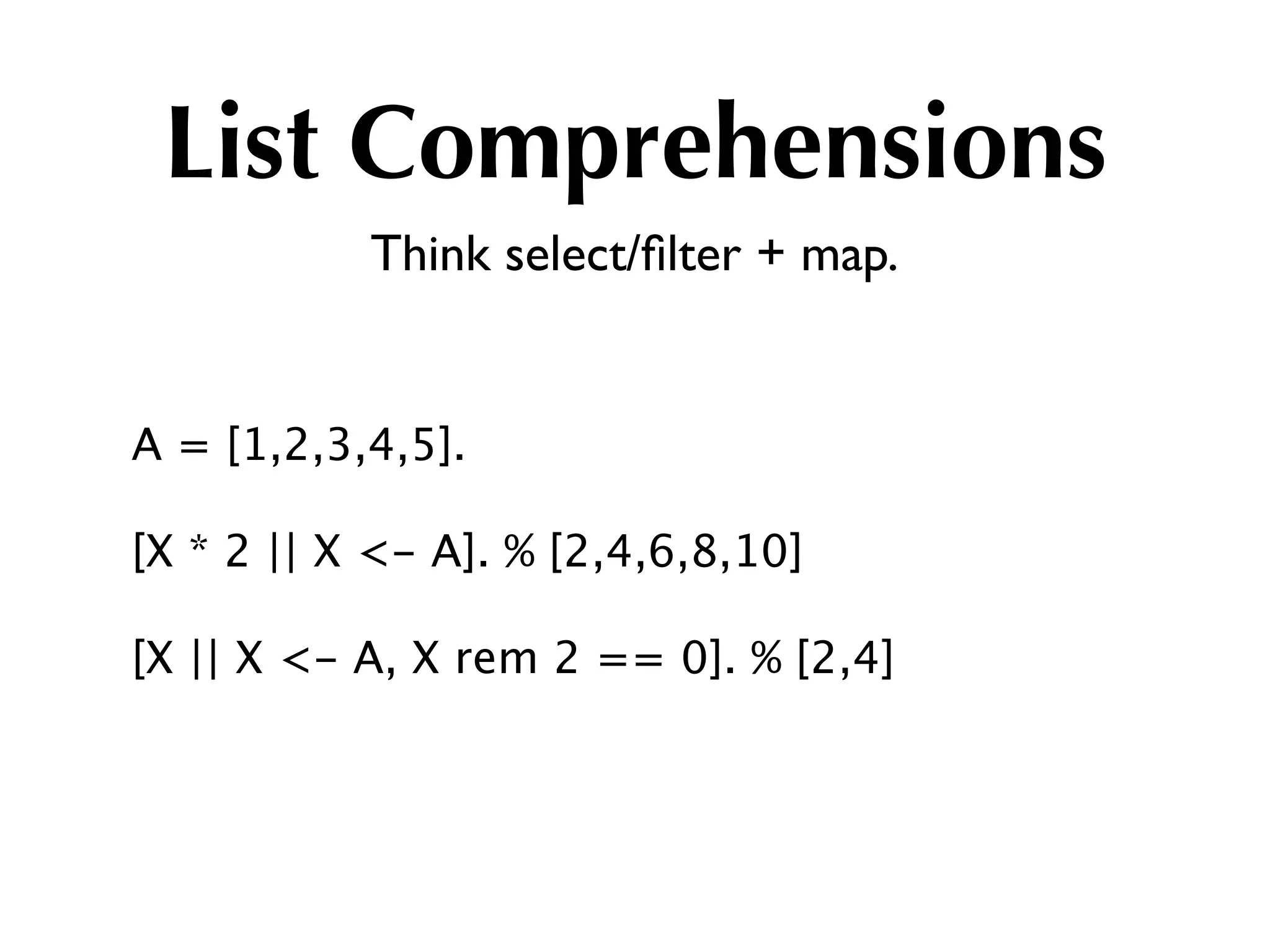 List Comprehensions
           Think select/ﬁlter + map.


A = [1,2,3,4,5].

[X * 2 || X <- A]. % [2,4,6,8,10]

[X || X <- A, X rem 2 == 0]. % [2,4]
 