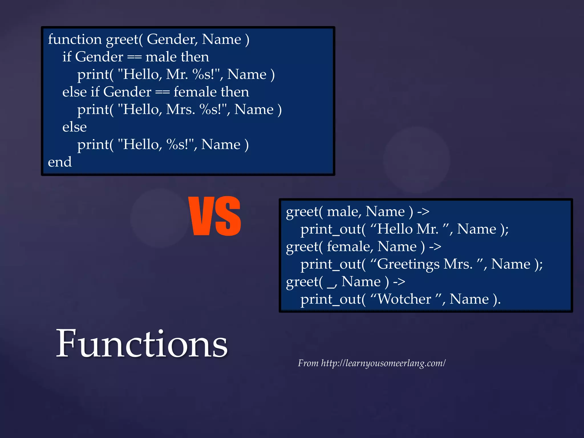 function greet( Gender, Name )
  if Gender == male then
     print( "Hello, Mr. %s!", Name )
  else if Gender == female then
     print( "Hello, Mrs. %s!", Name )
  else
     print( "Hello, %s!", Name )
end



                      vs                greet( male, Name ) ->
                                          print_out( “Hello Mr. ”, Name );
                                        greet( female, Name ) ->
                                          print_out( “Greetings Mrs. ”, Name );
                                        greet( _, Name ) ->
                                          print_out( “Wotcher ”, Name ).


 Functions                               From http://learnyousomeerlang.com/
 
