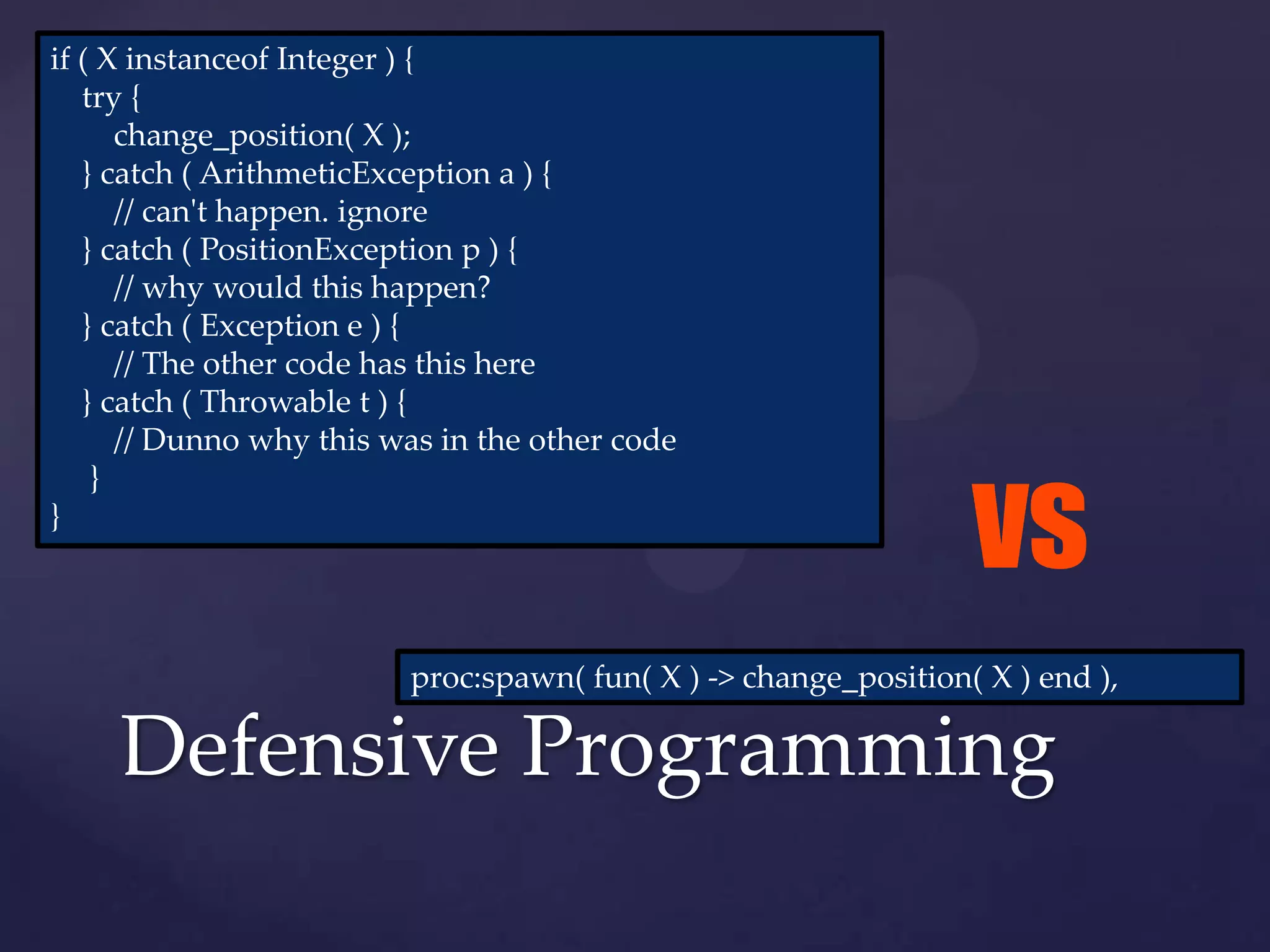 if ( X instanceof Integer ) {
   try {
      change_position( X );
   } catch ( ArithmeticException a ) {
      // can't happen. ignore
   } catch ( PositionException p ) {
      // why would this happen?
   } catch ( Exception e ) {
      // The other code has this here
   } catch ( Throwable t ) {
      // Dunno why this was in the other code


                                                                 vs
    }
}




                         proc:spawn( fun( X ) -> change_position( X ) end ),

     Defensive Programming
 