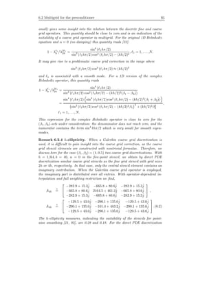 6.2 Multigrid for the preconditioner 93
small) gives some insight into the relation between the discrete ﬁne and coarse
grid operators. This quantity should be close to zero and is an indication of the
suitability of a coarse grid operator in multigrid. For the original 1D Helmholtz
equation and α = 0 (no damping) this quantity reads [33]:
1 − λ 1
h /λ2 1
2h =
sin4
( 1hπ/2)
sin2
( 1hπ/2) cos2 ( 1hπ/2) − (kh/2)2
, 1 = 1, . . . , N.
It may give rise to a problematic coarse grid correction in the range where
sin2
( 1hπ/2) cos2
( 1hπ/2) ≈ (kh/2)2
and 1 is associated with a smooth mode. For a 1D version of the complex
Helmholtz operator, this quantity reads
1 − λ 1
h /λ2 1
2h =
sin4
( 1hπ/2)
sin2
( 1hπ/2) cos2 ( 1hπ/2) − (kh/2)2(β1 − β2
ˆj)
=
sin4
( 1hπ/2) sin2
( 1hπ/2) cos2
( 1hπ/2) − (kh/2)2
(β1 + β2
ˆj)
sin2
( 1hπ/2) cos2 ( 1hπ/2) − (kh/2)2β1
2
+ (kh/2)2β2
2
,
1 = 1, . . . , N.
This expression for the complex Helmholtz operator is close to zero for the
(β1, β2)-sets under consideration: the denominator does not reach zero, and the
numerator contains the term sin4
hπ/2 which is very small for smooth eigen-
modes.
Remark 6.2.4 h-ellipticity. When a Galerkin coarse grid discretization is
used, it is diﬃcult to gain insight into the coarse grid correction, as the coarse
grid stencil elements are constructed with nontrivial formulas. Therefore, we
discuss here for the case (β1, β2) = (1, 0.5) two coarse grid discretizations. With
h = 1/64, k = 40, α = 0 in the ﬁve-point stencil, we obtain by direct PDE
discretization similar coarse grid stencils as the ﬁne grid stencil with grid sizes
2h or 4h, respectively. In that case, only the central stencil element contains an
imaginary contribution. When the Galerkin coarse grid operator is employed,
the imaginary part is distributed over all entries. With operator-dependent in-
terpolation and full weighting restriction we ﬁnd,
A2h
∧
=


−282.9 + 15.3ˆj −665.8 + 80.6ˆj −282.9 + 15.3ˆj
−665.8 + 80.6ˆj 2164.5 + 461.2ˆj −665.8 + 80.6ˆj
−282.9 + 15.3ˆj −665.8 + 80.6ˆj −282.9 + 15.3ˆj

 ,
A4h
∧
=


−129.5 + 43.0ˆj −290.1 + 135.0ˆj −129.5 + 43.0ˆj
−290.1 + 135.0ˆj −101.4 + 483.2ˆj −290.1 + 135.0ˆj
−129.5 + 43.0ˆj −290.1 + 135.0ˆj −129.5 + 43.0ˆj

 .(6.2)
The h-ellipticity measures, indicating the suitability of the stencils for point-
wise smoothing [21, 92], are 0.28 and 0.18. For the direct PDE discretization
 