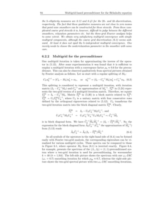 94 Multigrid-based preconditioner for the Helmholtz equation
the h-ellipticity measures are 0.13 and 0.45 for the 2h- and 4h-discretization,
respectively. The fact that these qualitative measures are not close to zero means
that point-wise smoothers can be constructed for these stencils. From these com-
plicated coarse grid stencils it is, however, diﬃcult to judge between the diﬀerent
smoothers, relaxation parameters etc. but the three-grid Fourier analysis helps
to some extent. We obtain very satisfactory multigrid convergence with simple
multigrid components, although the coarse grid discretization (6.2) seems awk-
ward. At least it does not spoil the h-independent multigrid convergence. One
merely needs to choose the underrelaxation parameter in the smoother with some
care.
6.2.2 Multigrid for the preconditioner
One multigrid iteration is taken for approximating the inverse of the opera-
tor in (5.13). After some experimentation it was found that it is suﬃcient to
employ a multigrid iteration with a convergence factor ρh ≈ 0.6 for the precon-
ditioner. This can also be observed qualitatively from spectral pictures obtained
by Fourier analysis as follows. Let us start with a regular splitting of Mh:
Chuj+1
h = (Ch − Mh)uj
h + wh, or uj+1
h = (Ih − C−1
h Mh)uj
h + C−1
h wh. (6.3)
This splitting is considered to represent a multigrid iteration, with iteration
matrix (Ih − C−1
h Mh) and C−1
h an approximation of M−1
h . T2h
h in (5.24) repre-
sents the two-grid version of a multigrid iteration matrix. Therefore, we equate
T2h
h = Ih − C−1
h Mh. Matrix T2h
h in (5.26) is a block matrix related to T 2h
h :
T2h
h = UhT2h
h U−1
h , where Uh is a unitary matrix with four consecutive rows
deﬁned by the orthogonal eigenvectors related to (5.12). Uh transforms the
two-grid iteration matrix into the block diagonal matrix T2h
h . Clearly,
T2h
h = Ih − UhC−1
h MhU−1
h , and
UhC−1
h MhU−1
h = UhC−1
h U−1
h UhMhU−1
h =: C−1
h Mh
is in block diagonal form. We have C−1
h MhM−1
h = (Ih − T2h
h )M−1
h . So, the
expression for the block diagonal form AhC−1
h (C−1
h the approximation of M−1
h )
from (5.13) reads
AhC−1
h = Ah(Ih − T2h
h )M−1
h (6.4)
As all symbols of the operators in the right-hand side of (6.4) can be formed
easily with Fourier two-grid analysis, the corresponding eigenvalues can be vi-
sualized for various multigrid cycles. These spectra can be compared to those
in Figure 6.1, where operator Mh from (6.1) is inverted exactly. Figure 6.4,
for example, presents the spectrum of the (β1, β2) = (1, 1)-preconditioned sys-
tem where a two-grid iteration is used for preconditioning, for wavenumber
k = 40 (h = 1/64). The left-side picture shows the spectrum with one ωr-JAC
(ωr = 0.7) smoothing iteration for which ρ2g ≈ 0.7, whereas the right-side pic-
ture shows the two-grid spectral picture with two ωr-JAC smoothing iterations,
 