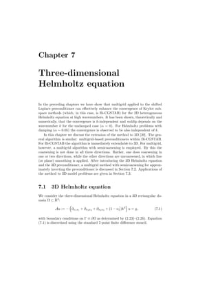 Chapter 7
Three-dimensional
Helmholtz equation
In the preceding chapters we have show that multigrid applied to the shifted
Laplace preconditioner can eﬀectively enhance the convergence of Krylov sub-
space methods (which, in this case, is Bi-CGSTAB) for the 2D heterogeneous
Helmholtz equation at high wavenumbers. It has been shown, theoretically and
numerically, that the convergence is h-independent and mildly depends on the
wavenumber k for the undamped case (α = 0). For Helmholtz problems with
damping (α ∼ 0.05) the convergence is observed to be also independent of k.
In this chapter we discuss the extension of the method to 3D [39]. The gen-
eral algorithm is similar: multigrid-based preconditioners within Bi-CGSTAB.
For Bi-CGSTAB the algorithm is immediately extendable to 3D. For multigrid,
however, a multigrid algorithm with semicoarsening is employed. By this the
coarsening is not done in all three directions. Rather, one does coarsening in
one or two directions, while the other directions are uncoarsened, in which line
(or plane) smoothing is applied. After introducing the 3D Helmholtz equation
and the 3D preconditioner, a multigrid method with semicoarsening for approx-
imately inverting the preconditioner is discussed in Section 7.2. Applications of
the method to 3D model problems are given in Section 7.3.
7.1 3D Helmholtz equation
We consider the three-dimensional Helmholtz equation in a 3D rectangular do-
main Ω ⊂ R3
:
Au := − ∂x1x1 + ∂x2x2 + ∂x3x3 + (1 − αˆj)k2
u = g, (7.1)
with boundary conditions on Γ ≡ ∂Ω as determined by (2.23)–(2.26). Equation
(7.1) is discretized using the standard 7-point ﬁnite diﬀerence stencil.
 