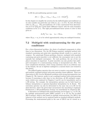 104 Three-dimensional Helmholtz equation
In 3D the preconditioning operator reads
M := − ∂x1x1 + ∂x2x2 + ∂x3x3 + (1 − 0.5ˆj)k2
. (7.2)
In this chapter we simplify the notation for the shifted Laplace preconditioner as
we only consider one particular case with (β1, β2) = (1, 0.5). So, here M always
refers to M(1,0.5). The preconditioner M is then constructed from discretiza-
tion of (7.2) using the 7-point ﬁnite diﬀerence stencil, with the same boundary
conditions as for (7.1). The right preconditioned linear system to solve is then
given as
AhM−1
h wh = gh, wh = Mhuh, (7.3)
where Mhuh = wh is to be solved approximately using one multigrid iteration.
7.2 Multigrid with semicoarsening for the pre-
conditioner
For a three-dimensional problem, the choice of multigrid components is richer
than in two dimensions. For the 3D Poisson equation, multigrid method with
standard coarsening and point-wise smoothing already results in a good con-
vergence. For anisotropic Poisson problems, however, multigrid with standard
coarsening and point smoother is not suﬃcient; the convergence rate is not the
typically fast multigrid convergence. For such problems, the use of line (or
plane) smoothers is important. A point smoother can only produce fast multi-
grid convergence if a semicoarsening strategy is incorporated (see [91]). For
more complicated situations, where strong variations exist in an arbitrary way
in the domain, the use of algebraic multigrid is a natural choice (not treated in
this thesis).
The shifted Laplace operator does not seem to require a non-standard multi-
grid method; multigrid method with point smoother seems suﬃcient. This is an
observation in 2D, even for Helmholtz problems with strong heterogeneities (see
Chapter 6). We, however, prefer to use a multigrid method with semicoarsening
because if coarsening is only done in two directions, all 2D multigrid compo-
nents (which were analyzed in Chapters 5 and 6) can be immediately used in
a 3D setting. For example, the interpolation operator can be built based on
bilinear interpolation or operator-dependent interpolation by de Zeeuw. The
restriction operator can also be determined in the same way as in 2D. In the
third direction, where the grid is kept uncoarsened, line smoothing is employed.
Furthermore, a 2D parallelization strategy can immediately be adopted in 3D.
A discussion on multigrid with semicoarsening can be found, e.g. in [73, 78],
for multiple semicoarsened grids (MSG) method, or in [77] for the so-called
MG-S method, which is also based on multiple semicoarsening. For MG-S, the
behavior of the method can be analyzed based on standard multigrid methods.
Processing the semicoarsened grids in the case of MG-S can be viewed as a
 