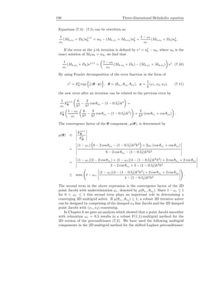 106 Three-dimensional Helmholtz equation
Equations (7.4)– (7.5) can be rewritten as
1
ωr
(Mh,x3 + Dh)uj+1
h = wh − (Mh,x1 + Mh,x2 )uj
h +
1 − ωr
ωr
(Mh,x3 + Dh)uj
h,
If the error at the j-th iteration is deﬁned by ej
= uj
h − uh, where uh is the
exact solution of Mhuh = wh, we ﬁnd that
1
ωr
(Mh,x3 + Dh)ej+1
=
1 − ωr
ωr
(Mh,x3 + Dh) − (Mh,x1 + Mh,x2 ) ej
. (7.10)
By using Fourier decomposition of the error function in the form of
ej
= Ej
θ exp ˆj (θ · x) , θ = (θx1 , θx2 , θx3 ), x =
1
h
(x1, x2, x3), (7.11)
the new error after an iteration can be related to the previous error by
1
ωr
Ej+1
θ
6
h2
−
2
h2
cos θx3 − (1 − 0.5ˆj)k2
=
Ej
θ
1 − ωr
ωr
6
h2
−
2
h2
cos θx3 − (1 − 0.5ˆj)k2
) +
2
h2
(cos θx1 + cos θx2 ) .
The convergence factor of the θ component, µ(θ), is determined by
µ(θ) ≡
Ej+1
θ
Ej
θ
=
(1 − ωr) 6 − 2 cos θx3 − (1 − 0.5ˆj)k2
h2
+ 2ωr (cos θx1 + cos θx2 )
6 − 2 cos θx3 − (1 − 0.5ˆj)k2h2
=
(1 − ωr)(2 − 2 cos θx3 ) + (1 − ωr)(4 − (1 − 0.5ˆj)k2
h2
) + 2 cos θx1 + 2 cos θx2
2 − 2 cosθx3 + 4 − (1 − 0.5ˆj)k2h2
≤ max 1 − ωr,
(1 − ωr)(4 − (1 − 0.5ˆj)k2
h2
) + 2 cos θx1 + 2 cos θx2
4 − (1 − 0.5ˆj)k2h2
.
The second term in the above expression is the convergence factor of the 2D
point Jacobi with underrelaxation ωr, denoted by µ(θx1 , θx2 ). Since 1 − ωr ≤ 1
for 0 < ωr ≤ 1 this second term plays an important role in determining a
converging 3D multigrid solver. If µ(θx1 , θx2 ) ≤ 1, a robust 3D iterative solver
can be designed by comprising of the damped x3-line Jacobi and the 2D damped
point Jacobi with (x1, x2) coarsening.
In Chapter 6 we gave an analysis which showed that a point Jacobi smoother
with relaxation ωr = 0.5 results in a robust F(1,1)-multigrid method for the
2D version of the preconditioner (7.2). We have used the following multigrid
components in the 2D multigrid method for the shifted Laplace preconditioner:
 