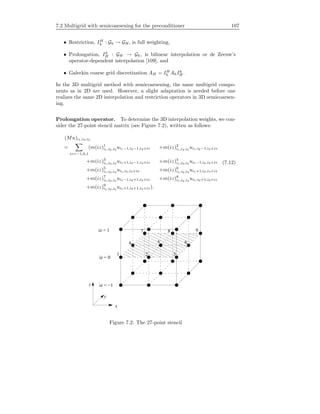 7.2 Multigrid with semicoarsening for the preconditioner 107
• Restriction, IH
h : Gh → GH , is full weighting,
• Prolongation, Ih
H : GH → Gh, is bilinear interpolation or de Zeeuw’s
operator-dependent interpolation [109], and
• Galerkin coarse grid discretization AH = IH
h AhIh
H .
In the 3D multigrid method with semicoarsening, the same multigrid compo-
nents as in 2D are used. However, a slight adaptation is needed before one
realizes the same 2D interpolation and restriction operators in 3D semicoarsen-
ing.
Prolongation operator. To determine the 3D interpolation weights, we con-
sider the 27-point stencil matrix (see Figure 7.2), written as follows:
(Mu)i1,i2,i3
=
iz=−1,0,1
(m(iz)1
i1,i2,i3
ui1−1,i2−1,i3+iz +m(iz)2
i1,i2,i3
ui1,i2−1,i3+iz
+m(iz)3
i1,i2,i3
ui1+1,i2−1,i3+iz +m(iz)4
i1,i2,i3
ui1−1,i2,i3+iz
+m(iz)5
i1,i2,i3
ui1,i2,i3+iz +m(iz)6
i1,i2,i3
ui1+1,i2,i3+iz
+m(iz)7
i1,i2,i3
ui1−1,i2+1,i3+iz +m(iz)8
i1,i2,i3
ui1,i2+1,i3+iz
+m(iz)9
i1,i2,i3
ui1+1,i2+1,i3+iz).
(7.12)
1 2 3
4 5 6
7 8 9
iz = −1
iz = 0
iz = 1
x
z
y
Figure 7.2: The 27-point stencil
 