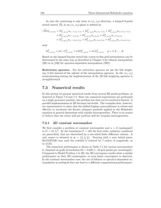 108 Three-dimensional Helmholtz equation
In case the coarsening is only done in (x1, x2) direction, a lumped 9-point
stencil matrix Mh in an (x1, x2)-plane is deﬁned as:
(Mφ)i1,i2,i3 = m1
i1,i2,i3
ui1−1,i2−1,i3 + m2
i1,i2,i3
ui1,i2−1,i3 + m3
i1,i2,i3
ui1+1,i2−1,i3
+ m4
i1,i2,i3
ui1−1,i2,i3 + m5
i1,i2,i3
ui1,i2,i3 + m6
i1,i2,i3
ui1+1,i2,i3
+ m7
i1,i2,i3
ui1−1,i2+1,i3 + m8
i1,i2,i3
ui1,i2+1,i3 + m9
i1,i2,i3
ui1+1,i2+1,i3 ,
with
mp
i1,i2,i3
= m(−1)p
i1,i2,i3
+ m(0)p
i1,i2,i3
+ m(1)p
i1,i2,i3
, p = 1, 2, . . . , 9.
Based on the lumped 9-point stencil the coarse-to-ﬁne grid interpolation can be
determined in the same way as described in Chapter 5 for bilinear interpolation
(BI) or in [109] for operator-dependent interpolation (MD).
Restriction operator. For the restriction operator we use the full weight-
ing (5.22) instead of the adjoint of the interpolation operator. In the (x1, x2)
semicoarsening setting the implementation of the 2D full weighting operator is
straightforward.
7.3 Numerical results
In this section we present numerical results from several 3D model problems, as
depicted in Figure 7.3 and 7.4. Since the numerical experiments are performed
on a single processor machine, the problem size that can be resolved is limited. A
parallel implementation in 3D becomes inevitable. The examples here, however,
are representative to show that the shifted Laplace preconditioner is robust and
eﬀective to accelerate the Krylov subspace methods applied to the Helmholtz
equation in general dimensions with regular heterogeneities. There is no reason
to believe that the solver will not perform well for irregular heterogeneities.
7.3.1 3D constant wavenumber
We ﬁrst consider a problem at constant wavenumber and α = 0 (undamped)
in Ω = (0, 1)3
. At the boundaries Γ = ∂Ω the ﬁrst-order radiation conditions
are prescribed, that are discretized by a one-sided ﬁnite diﬀerence scheme. A
unit source is situated at x = (1
2 , 1
2 , 1
2 ). Starting with a zero initial guess,
Bi-CGSTAB runs until the residual is reduced by 7 orders of magnitude, as
in (3.25).
The numerical performance is shown in Table 7.1 for various wavenumbers
k, obtained on grids of resolution kh = 0.625 (∼ 10 grid points per wavelength).
Compared to Model Problem 1 in 2D, the 3D convergence results show a similar
performance as their 2D counterparts, or even faster convergence is observed.
In the constant wavenumber case, the use of bilinear or operator-dependent in-
terpolation in multigrid does not lead to a diﬀerent computational performance.
 