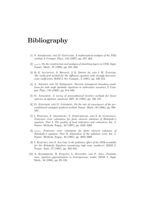 Bibliography
[1] S. Abarbanel and D. Gottlieb, A mathematical analysis of the PML
method, J. Comput. Phys., 134 (1997), pp. 357–363.
[2] , On the construction and analysis of absorbing layers in CEM, Appl.
Numer. Math., 27 (1998), pp. 331–340.
[3] R. E. Alcouffe, A. Brandt, J. E. Dendy Jr, and J. W. Painter,
The multi-grid method for the diﬀusion equation with strongly discontin-
uous coeﬃcients, SIAM J. Sci. Comput., 2 (1981), pp. 430–454.
[4] A. Arnold and M. Ehrhardt, Discrete transparent boundary condi-
tions for wide angle parabolic equations in underwater acoustics, J. Com-
put. Phys., 145 (1998), pp. 611–638.
[5] O. Axelsson, A survey of preconditioned iterative methods for linear
systems of algebraic equations, BIT, 25 (1985), pp. 166–187.
[6] O. Axelsson and G. Lindskog, On the rate of convergence of the pre-
conditioned conjugate gradient method, Numer. Math., 48 (1986), pp. 499–
523.
[7] I. Babuska, F. Ihlenburg, T. Strouboulis, and S. K. Gangaraj,
Posteriori error estimation for ﬁnite element solutions of Helmholtz’s
equation. Part I: The quality of local indicators and estimators, Int. J.
Numer. Methods. Engrg., 40 (1997), pp. 3443–3462.
[8] , Posteriori error estimation for ﬁnite element solutions of
Helmholtz’s equation. Part II: Estimation of the pollution error, Int. J.
Numer. Methods. Engrg., 40 (1997), pp. 3883–3900.
[9] I. Babuska and S. Sauter, Is the pollution eﬀect of the FEM avoidable
for the Helmholtz Equation considering high wave numbers?, SIAM J.
Numer. Anal., 27 (1997), pp. 323–352.
[10] A. Bamberger, B. Enquist, L. Halpern, and P. Joly, Parabolic
wave equation approximation in heterogeneous media, SIAM J. Appl.
Math., 48 (1988), pp. 99–128.
 