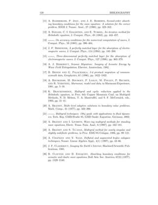 120 BIBLIOGRAPHY
[11] A. Bamberger, P. Joly, and J. E. Roberts, Second-order absorb-
ing boundary conditions for the wave equation: A solution for the corner
problem, SIAM J. Numer. Anal., 27 (1990), pp. 323–352.
[12] A. Bayliss, C. I. Goldstein, and E. Turkel, An iterative method for
Helmholtz equation, J. Comput. Phys., 49 (1983), pp. 443–457.
[13] , On accuracy conditions for the numerical computation of waves, J.
Comput. Phys., 59 (1985), pp. 396–404.
[14] J. P. Berenger, A perfectly matched layer for the absorption of electro-
magnetic waves, J. Comput. Phys., 114 (1994), pp. 185–200.
[15] , Three-dimensional perfectly matched layer for the absorption of
electromagnetic waves, J. Comput. Phys., 127 (1996), pp. 363–379.
[16] A. J. Berkhout, Seismic Migration: Imaging of Acoustic Energy by
Wave Field Extrapolation, Elsevier, Amsterdam, 1982.
[17] B. Biondi and G. Palacharla, 3-d prestack migration of common-
azimuth data, Geophysics, 61 (1996), pp. 1822–1832.
[18] A. Bourgeois, M. Bourget, P. Lailly, M. Poulet, P. Ricarte,
and R. Versteeg, Marmousi, model and data, in Marmousi Experience,
1991, pp. 5–16.
[19] K. Brackenridge, Multigrid and cyclic reduction applied to the
Helmholtz equation, in Proc. 6th Copper Mountain Conf. on Multigrid
Methods, N. D. Melson, T. A. Manteuﬀel, and S. F. McCormick, eds.,
1993, pp. 31–41.
[20] A. Brandt, Multi–level adaptive solutions to boundary–value problems,
Math. Comp., 31 (1977), pp. 333–390.
[21] , Multigrid techniques: 1984 guide with applications to ﬂuid dynam-
ics, Tech. Rep. GMD-Studie 85, GMD Sankt Augustine, Germany, 2002.
[22] A. Brandt and I. Livshits, Wave-ray multigrid methods for standing
wave equations, Electr. Trans. Num. Anal., 6 (1997), pp. 162–181.
[23] A. Brandt and S. Ta’asan, Multigrid method for nearly singular and
slightly indeﬁnite problems, in Proc. EMG’85 Cologne, 1986, pp. 99–121.
[24] A. Chapman and Y. Saad, Deﬂated and augmented krylov subspace
techniques, Numer. Linear Algebra Appl., 4(1) (1997), pp. 43–66.
[25] J. F. Claerbout, Imaging the Earth’s Interior, Blackwell Scientiﬁc Pub-
lications, 1985.
[26] R. Clayton and B. Engquist, Absorbing boundary conditions for
acoustic and elastic wave equations, Bull. Seis. Soc. America, 67(6) (1977),
pp. 1529–1540.
 