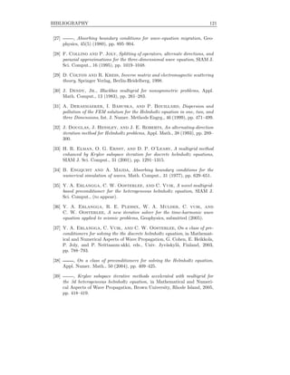 BIBLIOGRAPHY 121
[27] , Absorbing boundary conditions for wave-equation migration, Geo-
physics, 45(5) (1980), pp. 895–904.
[28] F. Collino and P. Joly, Splitting of operators, alternate directions, and
paraxial approximations for the three-dimensional wave equation, SIAM J.
Sci. Comput., 16 (1995), pp. 1019–1048.
[29] D. Colton and R. Kress, Inverse matrix and electromagnetic scattering
theory, Springer Verlag, Berlin-Heidelberg, 1998.
[30] J. Dendy, Jr., Blackbox multigrid for nonsymmetric problems, Appl.
Math. Comput., 13 (1983), pp. 261–283.
[31] A. Deraemaeker, I. Babuska, and P. Bouillard, Dispersion and
pollution of the FEM solution for the Helmholtz equation in one, two, and
three Dimensions, Int. J. Numer. Methods Engrg., 46 (1999), pp. 471–499.
[32] J. Douglas, J. Hensley, and J. E. Roberts, An alternating-direction
iteration method for Helmholtz problems, Appl. Math., 38 (1993), pp. 289–
300.
[33] H. R. Elman, O. G. Ernst, and D. P. O’Leary, A multigrid method
enhanced by Krylov subspace iteration for discrete helmholtz equations,
SIAM J. Sci. Comput., 31 (2001), pp. 1291–1315.
[34] B. Engquist and A. Majda, Absorbing boundary conditions for the
numerical simulation of waves, Math. Comput., 31 (1977), pp. 629–651.
[35] Y. A. Erlangga, C. W. Oosterlee, and C. Vuik, A novel multigrid-
based preconditioner for the heterogeneous helmholtz equation, SIAM J.
Sci. Comput., (to appear).
[36] Y. A. Erlangga, R. E. Plessix, W. A. Mulder, C. vuik, and
C. W. Oosterlee, A new iterative solver for the time-harmonic wave
equation applied to seismic problems, Geophysics, submitted (2005).
[37] Y. A. Erlangga, C. Vuik, and C. W. Oosterlee, On a class of pre-
conditioners for solving the the discrete helmholtz equation, in Mathemat-
ical and Numerical Aspects of Wave Propagation, G. Cohen, E. Heikkola,
P. Joly, and P. Neittaanm akki, eds., Univ. Jyv¨askyl¨a, Finland, 2003,
pp. 788–793.
[38] , On a class of preconditioners for solving the Helmholtz equation,
Appl. Numer. Math., 50 (2004), pp. 409–425.
[39] , Krylov subspace iterative methods accelerated with multigrid for
the 3d heterogeneous helmholtz equation, in Mathematical and Numeri-
cal Aspects of Wave Propagation, Brown University, Rhode Island, 2005,
pp. 418–419.
 