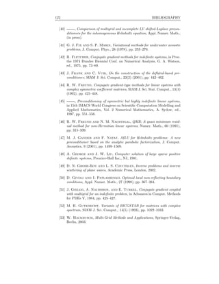 122 BIBLIOGRAPHY
[40] , Comparison of multigrid and incomplete LU shifted-Laplace precon-
ditioners for the inhomogeneous Helmholtz equation, Appl. Numer. Math.,
(in press).
[41] G. J. Fix and S. P. Marin, Variational methods for underwater acoustic
problems, J. Comput. Phys., 28 (1978), pp. 253–270.
[42] R. Fletcher, Conjugate gradient methods for indeﬁnite systems, in Proc.
the 1974 Dundee Biennial Conf. on Numerical Analysis, G. A. Watson,
ed., 1975, pp. 73–89.
[43] J. Frank and C. Vuik, On the construction of the deﬂated-based pre-
conditioner, SIAM J. Sci. Comput., 23(2) (2001), pp. 442–462.
[44] R. W. Freund, Conjugate gradient-type methods for linear systems with
complex symmetric coeﬃcient matrices, SIAM J. Sci. Stat. Comput., 13(1)
(1992), pp. 425–448.
[45] , Preconditioning of symmetric but highly indeﬁnite linear systems,
in 15th IMACS World Congress on Scientiﬁc Computation Modelling and
Applied Mathematics, Vol. 2 Numerical Mathematics, A. Sydow, ed.,
1997, pp. 551–556.
[46] R. W. Freund and N. M. Nachtigal, QMR: A quasi minimum resid-
ual method for non-Hermitian linear systems, Numer. Math., 60 (1991),
pp. 315–339.
[47] M. J. Gander and F. Nataf, AILU for Helmholtz problems: A new
preconditioner based on the analytic parabolic factorization, J. Comput.
Acoustics, 9 (2001), pp. 1499–1509.
[48] A. George and J. W. Liu, Computer solution of large sparse positive
deﬁnite systems, Prentice-Hall Inc., NJ, 1981.
[49] D. N. Ghosh-Roy and L. S. Couchman, Inverse problems and inverse
scattering of plane waves, Academic Press, London, 2002.
[50] D. Givoli and I. Patlashenko, Optimal local non-reﬂecting boundary
conditions, Appl. Numer. Math., 27 (1998), pp. 367–384.
[51] J. Gozani, A. Nachshon, and E. Turkel, Conjugate gradient coupled
with multigrid for an indeﬁnite problem, in Advances in Comput. Methods
for PDEs V, 1984, pp. 425–427.
[52] M. H. Gutknecht, Variants of BICGSTAB for matrices with complex
spectrum, SIAM J. Sci. Comput., 14(5) (1993), pp. 1022–1033.
[53] W. Hackbusch, Multi-Grid Methods and Applications, Springer-Verlag,
Berlin, 2003.
 