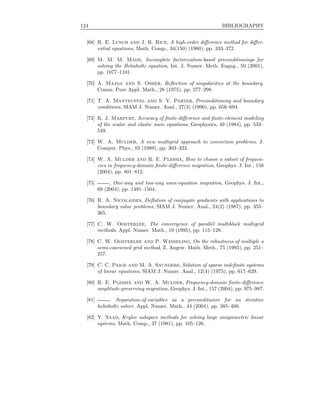 124 BIBLIOGRAPHY
[68] R. E. Lynch and J. R. Rice, A high-order diﬀerence method for diﬀer-
ential equations, Math. Comp., 34(150) (1980), pp. 333–372.
[69] M. M. M. Made, Incomplete factorization-based preconditionings for
solving the Helmholtz equation, Int. J. Numer. Meth. Engng., 50 (2001),
pp. 1077–1101.
[70] A. Majda and S. Osher, Reﬂection of singularities at the boundary,
Comm. Pure Appl. Math., 28 (1975), pp. 277–298.
[71] T. A. Manteuffel and S. V. Parter, Preconditioning and boundary
conditions, SIAM J. Numer. Anal., 27(3) (1990), pp. 656–694.
[72] K. J. Marfurt, Accuracy of ﬁnite-diﬀerence and ﬁnite-element modeling
of the scalar and elastic wave equations, Geophysics, 49 (1984), pp. 533–
549.
[73] W. A. Mulder, A new multigrid approach to convection problems, J.
Comput. Phys., 83 (1989), pp. 303–323.
[74] W. A. Mulder and R. E. Plessix, How to choose a subset of frequen-
cies in frequency-domain ﬁnite-diﬀerence migration, Geophys. J. Int., 158
(2004), pp. 801–812.
[75] , One-way and two-way wave-equation migration, Geophys. J. Int.,
69 (2004), pp. 1491–1504.
[76] R. A. Nicolaides, Deﬂation of conjugate gradients with applications to
boundary value problems, SIAM J. Numer. Anal., 24(2) (1987), pp. 355–
365.
[77] C. W. Oosterlee, The convergence of parallel multiblock multigrid
methods, Appl. Numer. Math., 19 (1995), pp. 115–128.
[78] C. W. Oosterlee and P. Wesseling, On the robustness of multiple a
semi-coarsened grid method, Z. Angew. Math. Mech., 75 (1995), pp. 251–
257.
[79] C. C. Paige and M. A. Saunders, Solution of sparse indeﬁnite systems
of linear equations, SIAM J. Numer. Anal., 12(4) (1975), pp. 617–629.
[80] R. E. Plessix and W. A. Mulder, Frequency-domain ﬁnite-diﬀerence
amplitude-preserving migration, Geophys. J. Int., 157 (2004), pp. 975–987.
[81] , Separation-of-variables as a preconditioner for an iterative
helmholtz solver, Appl. Numer. Math., 44 (2004), pp. 385–400.
[82] Y. Saad, Krylov subspace methods for solving large unsymmetric linear
systems, Math. Comp., 37 (1981), pp. 105–126.
 