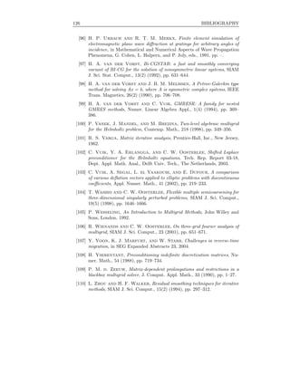 126 BIBLIOGRAPHY
[96] H. P. Urbach and R. T. M. Merkx, Finite element simulation of
electromagnetic plane wave diﬀraction at gratings for arbitrary angles of
incidence, in Mathematical and Numerical Aspects of Wave Propagation
Phenomena, G. Cohen, L. Halpern, and P. Joly, eds., 1991, pp. –.
[97] H. A. van der Vorst, Bi-CGSTAB: a fast and smoothly converging
variant of BI-CG for the solution of nonsymmetric linear systems, SIAM
J. Sci. Stat. Comput., 13(2) (1992), pp. 631–644.
[98] H. A. van der Vorst and J. B. M. Melissen, A Petrov-Galerkin type
method for solving Ax = b, where A is symmetric complex systems, IEEE
Trans. Magnetics, 26(2) (1990), pp. 706–708.
[99] H. A. van der Vorst and C. Vuik, GMRESR: A family for nested
GMRES methods, Numer. Linear Algebra Appl., 1(4) (1994), pp. 369–
386.
[100] P. Vanek, J. Mandel, and M. Brezina, Two-level algebraic multigrid
for the Helmholtz problem, Contemp. Math., 218 (1998), pp. 349–356.
[101] R. S. Varga, Matrix iterative analysis, Prentice-Hall, Inc., New Jersey,
1962.
[102] C. Vuik, Y. A. Erlangga, and C. W. Oosterlee, Shifted Laplace
preconditioner for the Helmholtz equations, Tech. Rep. Report 03-18,
Dept. Appl. Math. Anal., Delft Univ. Tech., The Netherlands, 2003.
[103] C. Vuik, A. Segal, L. el Yaakoubi, and E. Dufour, A comparison
of various deﬂation vectors applied to elliptic problems with discontinuous
coeﬃcients, Appl. Numer. Math., 41 (2002), pp. 219–233.
[104] T. Washio and C. W. Oosterlee, Flexible multiple semicoarsening for
three-dimensional singularly perturbed problems, SIAM J. Sci. Comput.,
19(5) (1998), pp. 1646–1666.
[105] P. Wesseling, An Introduction to Multigrid Methods, John Willey and
Sons, London, 1992.
[106] R. Wienands and C. W. Oosterlee, On three-grid fourier analysis of
multigrid, SIAM J. Sci. Comput., 23 (2001), pp. 651–671.
[107] Y. Yoon, K. J. Marfurt, and W. Starr, Challenges in reverse-time
migration, in SEG Expanded Abstracts 23, 2004.
[108] H. Yserentant, Preconditioning indeﬁnite discretization matrices, Nu-
mer. Math., 54 (1988), pp. 719–734.
[109] P. M. d. Zeeuw, Matrix-dependent prolongations and restrictions in a
blackbox multigrid solver, J. Comput. Appl. Math., 33 (1990), pp. 1–27.
[110] L. Zhou and H. F. Walker, Residual smoothing techniques for iterative
methods, SIAM J. Sci. Comput., 15(2) (1994), pp. 297–312.
 