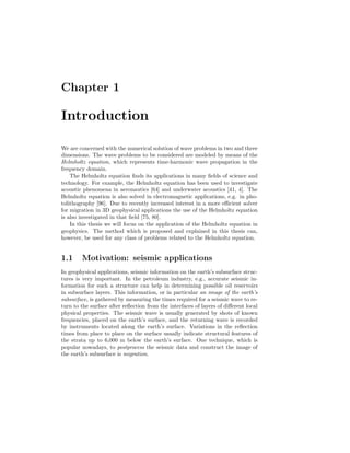 Chapter 1
Introduction
We are concerned with the numerical solution of wave problems in two and three
dimensions. The wave problems to be considered are modeled by means of the
Helmholtz equation, which represents time-harmonic wave propagation in the
frequency domain.
The Helmholtz equation ﬁnds its applications in many ﬁelds of science and
technology. For example, the Helmholtz equation has been used to investigate
acoustic phenomena in aeronautics [64] and underwater acoustics [41, 4]. The
Helmholtz equation is also solved in electromagnetic applications, e.g. in pho-
tolithography [96]. Due to recently increased interest in a more eﬃcient solver
for migration in 3D geophysical applications the use of the Helmholtz equation
is also investigated in that ﬁeld [75, 80].
In this thesis we will focus on the application of the Helmholtz equation in
geophysics. The method which is proposed and explained in this thesis can,
however, be used for any class of problems related to the Helmholtz equation.
1.1 Motivation: seismic applications
In geophysical applications, seismic information on the earth’s subsurface struc-
tures is very important. In the petroleum industry, e.g., accurate seismic in-
formation for such a structure can help in determining possible oil reservoirs
in subsurface layers. This information, or in particular an image of the earth’s
subsurface, is gathered by measuring the times required for a seismic wave to re-
turn to the surface after reﬂection from the interfaces of layers of diﬀerent local
physical properties. The seismic wave is usually generated by shots of known
frequencies, placed on the earth’s surface, and the returning wave is recorded
by instruments located along the earth’s surface. Variations in the reﬂection
times from place to place on the surface usually indicate structural features of
the strata up to 6,000 m below the earth’s surface. One technique, which is
popular nowadays, to postprocess the seismic data and construct the image of
the earth’s subsurface is migration.
 
