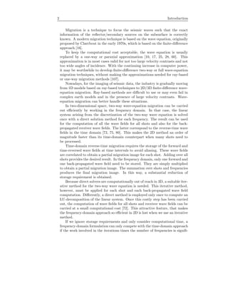 2 Introduction
Migration is a technique to focus the seismic waves such that the exact
information of the reﬂector/secondary sources on the subsurface is correctly
known. A modern migration technique is based on the wave equation, originally
proposed by Claerbout in the early 1970s, which is based on the ﬁnite-diﬀerence
approach [16].
To keep the computational cost acceptable, the wave equation is usually
replaced by a one-way or paraxial approximation [10, 17, 25, 28, 60]. This
approximation is in most cases valid for not too large velocity contrasts and not
too wide angles of incidence. With the continuing increase in computer power,
it may be worthwhile to develop ﬁnite-diﬀerence two-way or full wave-equation
migration techniques, without making the approximations needed for ray-based
or one-way migration methods [107].
Nowadays, for the imaging of seismic data, the industry is gradually moving
from 1D models based on ray-based techniques to 2D/3D ﬁnite-diﬀerence wave-
equation migration. Ray-based methods are diﬃcult to use or may even fail in
complex earth models and in the presence of large velocity contrasts. Wave-
equation migration can better handle these situations.
In two-dimensional space, two-way wave-equation migration can be carried
out eﬃciently by working in the frequency domain. In that case, the linear
system arising from the discretization of the two-way wave equation is solved
once with a direct solution method for each frequency. The result can be used
for the computation of all the wave ﬁelds for all shots and also for the back-
propagated receiver wave ﬁelds. The latter correspond to the reverse-time wave
ﬁelds in the time domain [72, 75, 80]. This makes the 2D method an order of
magnitude faster than its time-domain counterpart when many shots need to
be processed.
Time-domain reverse-time migration requires the storage of the forward and
time-reversed wave ﬁelds at time intervals to avoid aliasing. These wave ﬁelds
are correlated to obtain a partial migration image for each shot. Adding over all
shots provides the desired result. In the frequency domain, only one forward and
one back-propagated wave ﬁeld need to be stored. They are simply multiplied
to obtain a partial migration image. The summation over shots and frequencies
produces the ﬁnal migration image. In this way, a substantial reduction of
storage requirement is obtained.
Because direct solvers are computationally out of reach in 3D, a suitable iter-
ative method for the two-way wave equation is needed. This iterative method,
however, must be applied for each shot and each back-propagated wave ﬁeld
computation. Diﬀerently, a direct method is employed only once to compute an
LU-decomposition of the linear system. Once this costly step has been carried
out, the computation of wave ﬁelds for all shots and receiver wave ﬁelds can be
carried at a small computational cost [72]. This attractive feature, that makes
the frequency-domain approach so eﬃcient in 2D is lost when we use an iterative
method.
If we ignore storage requirements and only consider computational time, a
frequency-domain formulation can only compete with the time-domain approach
if the work involved in the iterations times the number of frequencies is signiﬁ-
 