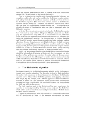 1.2 The Helmholtz equation 3
cantly less than the work needed for doing all the time steps in the time-domain
method [36]. We will return to this issue in Section 1.5.
From its formulation, the time-harmonic Helmholtz equation looks easy and
straightforward to solve as it can be considered as the Poisson equation with ze-
roth order perturbation. Many eﬃcient numerical methods have been developed
for the Poisson equation. This extra term, however, appears in the Helmholtz
equation with the wrong sign. Therefore, the Helmholtz equation does not in-
herit the same nice properties the Poisson equation has. This perturbation is
actually the source of complications when one tries to numerically solve the
Helmholtz equation.
In the last three decades attempts to iteratively solve the Helmholtz equation
have been made by many authors. The paper of Bayliss, Goldstein and Turkel
[12], that appeared in the early 1980s, can be considered as the ﬁrst publication
which shows eﬃcient implementation of an iterative method (i.e. conjugate gra-
dients) on the Helmholtz equation. The follow-up paper by Gozani, Nochshon
and Turkel [51] includes multigrid as a preconditioner in the conjugate gradient
algorithm. Because the methods are not of highest eﬃciency for high wavenum-
ber (or frequency) problems, many contributions have been made since. Work
in [12] and [51], however, gives cause for optimism that a well-designed iterative
method can be used to solve the Helmholtz equation with a greater eﬃciency
than a traditional direct solver, especially in three-dimensional space.
Ideally, the performance of an iterative method for the Helmholtz equation
should be independent of both the grid size and the wavenumber. As inde-
pendence of the grid size can sometimes be easily achieved, the dependence
on the wavenumber is the diﬃcult part to tackle. Iterative methods typically
suﬀer from eﬃciency degradation when the wavenumber is increased. The re-
search in this thesis is geared towards an iterative method whose performance
is independent of grid size and (only mildly) of the wavenumber.
1.2 The Helmholtz equation
In this section we derive the Helmholtz equation, which is used in the frequency-
domain wave equation migration. The discussion is given for ﬂuids and solids,
the media which are present in the earth subsurface. For ﬂuids, the Helmholtz
equation can be obtained from the Euler equations, after applying a lineariza-
tion; see [29, 49]. We, however, show a diﬀerent approach to derive the Helmholtz
equation, as used in [16]. This approach is uniﬁed approach, that can be applied
to ﬂuids and solids. Furthermore, the relationship between the wave equation
for ﬂuids and solids is clearly seen.
The basic equations used for the derivation of the wave equation are the
equation of motion (governed by Newton’s second law) and the Hooke law,
which relates particle velocity in space and pressure in time. We ﬁrst discuss
the wave equation for ﬂuids.
Consider an inﬁnitesimally small ﬂuid element with a volume δV in a domain
Ω = R3
, as depicted in Figure 1.1. By assuming zero viscosity, the spatial
 