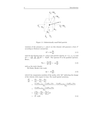 4 Introduction
v
p
ppx x
xδ
p
+
+p
px
px
δ
δ
x x
x
δx
δx
1 1 1
1
2
2
2 2
3
3
p
x3
+ δp
x3
Figure 1.1: Inﬁnitesimally small ﬂuid particle
variation of the pressure p = p(x, t) on this element will generate a force F
according to Newton’s second law:
δF = δm
∂v
∂t
, (1.1)
with δm the element mass, v = v(x, t) the particle velocity, x = (x1, x2, x3) and
δF = −( ∂p
∂x1
, ∂p
∂x2
, ∂p
∂x3
)δV = − pδV . The operator is the gradient operator.
Hence,
p = −
δm
δV
∂v
∂t
= −ρ0
∂v
∂t
, (1.2)
with ρ0 the static density.
For ﬂuids, Hooke’s law reads
dp = −K
dv
δV
, (1.3)
with K the compression modulus of the media, with “dv” indicating the change
of the velocity with respect to time. For small spatial variations,
dV
δV
=
dx1
δx1
+
dx2
δx2
+
dx3
δx3
=
((v1dt)x1+δx1 − (v1dt)x1 ) δx1
δx1
+
((v2dt)x2+δx2 − (v2dt)x2 ) δx2
δx2
+
((v3dt)x3+δx3 − (v3dt)x3 ) δx3
δx3
=
∂v1
∂x1
+
∂v2
∂x2
+
∂v3
∂x3
dt
= ( · v)dt. (1.4)
 