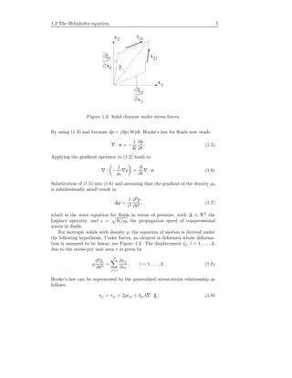 1.2 The Helmholtz equation 5
1ξ
x2
ξ
2
x1
x1
x2
γ
τ21
11τ
Figure 1.2: Solid element under stress forces
By using (1.4) and because dp = (∂p/∂t)dt, Hooke’s law for ﬂuids now reads
· v = −
1
K
∂p
∂t
. (1.5)
Applying the gradient operator to (1.2) leads to
· −
1
ρ0
p =
∂
∂t
· v. (1.6)
Substitution of (1.5) into (1.6) and assuming that the gradient of the density ρ0
is inﬁnitesimally small result in
∆p =
1
c2
∂2
p
∂t2
, (1.7)
which is the wave equation for ﬂuids in terms of pressure, with ∆ ≡ 2
the
Laplace operator, and c = K/ρ0 the propagation speed of compressional
waves in ﬂuids.
For isotropic solids with density ρ, the equation of motion is derived under
the following hypothesis. Under forces, an element is deformed whose deforma-
tion is assumed to be linear; see Figure 1.2. The displacement ξi, i = 1, . . . , 3,
due to the stress per unit area τ is given by
ρ
∂2
ξi
∂t2
=
3
j=1
∂τij
∂xi
, i = 1, . . . , 3. (1.8)
Hooke’s law can be represented by the generalized stress-strain relationship as
follows:
τij = τji = 2µ ij + δij λ · ξ, (1.9)
 