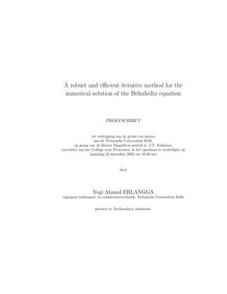 A robust and eﬃcient iterative method for the
numerical solution of the Helmholtz equation
PROEFSCHRIFT
ter verkrijging van de graad van doctor
aan de Technische Universiteit Delft,
op gezag van de Rector Magniﬁcus prof.dr.ir. J.T. Fokkema,
voorzitter van het College voor Promoties, in het openbaar te verdedigen op
maandag 22 december 2005 om 10:30 uur
door
Yogi Ahmad ERLANGGA
ingenieur luchtvaart- en ruimtevaarttechniek, Technische Universiteit Delft
geboren te Tasikmalaya, Indonesi¨e.
 