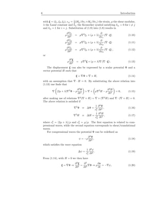 6 Introduction
with ξ = (ξ1, ξ2, ξ3), ij = 1
2 (∂ξj/∂xi +∂ξi/∂xj) the strain, µ the shear modulus,
λ the Lam´e constant and δij the Kronecker symbol satisfying δij = 0 for i = j
and δij = 1 for i = j. Substitution of (1.9) into (1.8) results in
ρ
∂2
ξ1
∂t2
= µ 2
ξ1 + (µ + λ)
∂
∂x1
( · ξ) (1.10)
ρ
∂2
ξ2
∂t2
= µ 2
ξ2 + (µ + λ)
∂
∂x2
( · ξ) (1.11)
ρ
∂2
ξ1
∂t2
= µ 2
ξ3 + (µ + λ)
∂
∂x3
( · ξ) , (1.12)
or
ρ
∂2
ξ
∂t2
= µ 2
ξ + (µ + λ) ( · ξ) . (1.13)
The displacement ξ can also be expressed by a scalar potential Φ and a
vector potential H such that
ξ = Ψ + × H, (1.14)
with an assumption that · H = 0. By substituting the above relation into
(1.13) one ﬁnds that
(2µ + λ) 2
Ψ − ρ
∂2
Ψ
∂t2
+ × µ 2
H − ρ
∂2
H
∂t2
= 0, (1.15)
after making use of relations 2
( × H) = × ( 2
H) and · ( × H) = 0.
The above relation is satisﬁed if
2
Ψ ≡ ∆Ψ =
1
c2
1
∂2
Ψ
∂t2
, (1.16)
2
H ≡ ∆H =
1
c2
2
∂2
H
∂t2
, (1.17)
where c2
1 = (2µ + λ)/ρ and c2
2 = µ/ρ. The ﬁrst equation is related to com-
pressional waves, while the second equation corresponds to shear/translational
waves.
For compressional waves the potential Ψ can be redeﬁned as
ψ = −ρ
∂2
Ψ
∂t2
, (1.18)
which satisﬁes the wave equation
∆ψ =
1
c2
1
∂2
ψ
∂t2
. (1.19)
From (1.14), with H = 0 we then have
ξ = Ψ ⇒
∂2
ξ
∂t2
=
∂2
∂t2
Φ ⇒ ρ
∂v
∂t
= − ψ, (1.20)
 
