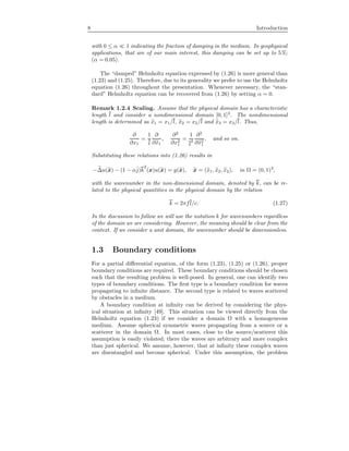 8 Introduction
with 0 ≤ α 1 indicating the fraction of damping in the medium. In geophysical
applications, that are of our main interest, this damping can be set up to 5%;
(α = 0.05).
The “damped” Helmholtz equation expressed by (1.26) is more general than
(1.23) and (1.25). Therefore, due to its generality we prefer to use the Helmholtz
equation (1.26) throughout the presentation. Whenever necessary, the “stan-
dard” Helmholtz equation can be recovered from (1.26) by setting α = 0.
Remark 1.2.4 Scaling. Assume that the physical domain has a characteristic
length l and consider a nondimensional domain [0, 1]3
. The nondimensional
length is determined as x1 = x1/l, x2 = x2/l and x3 = x3/l. Thus,
∂
∂x1
=
1
l
∂
∂x1
,
∂2
∂x2
1
=
1
l
2
∂2
∂x2
1
, and so on.
Substituting these relations into (1.26) results in
−∆u(x) − (1 − αˆj)k
2
(x)u(x) = g(x), x = (x1, x2, x2), in Ω = (0, 1)3
,
with the wavenumber in the non-dimensional domain, denoted by k, can be re-
lated to the physical quantities in the physical domain by the relation
k = 2πfl/c. (1.27)
In the discussion to follow we will use the notation k for wavenumbers regardless
of the domain we are considering. However, the meaning should be clear from the
context. If we consider a unit domain, the wavenumber should be dimensionless.
1.3 Boundary conditions
For a partial diﬀerential equation, of the form (1.23), (1.25) or (1.26), proper
boundary conditions are required. These boundary conditions should be chosen
such that the resulting problem is well-posed. In general, one can identify two
types of boundary conditions. The ﬁrst type is a boundary condition for waves
propagating to inﬁnite distance. The second type is related to waves scattered
by obstacles in a medium.
A boundary condition at inﬁnity can be derived by considering the phys-
ical situation at inﬁnity [49]. This situation can be viewed directly from the
Helmholtz equation (1.23) if we consider a domain Ω with a homogeneous
medium. Assume spherical symmetric waves propagating from a source or a
scatterer in the domain Ω. In most cases, close to the source/scatterer this
assumption is easily violated; there the waves are arbitrary and more complex
than just spherical. We assume, however, that at inﬁnity these complex waves
are disentangled and become spherical. Under this assumption, the problem
 