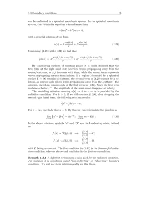 1.3 Boundary conditions 9
can be evaluated in a spherical coordinate system. In the spherical coordinate
system, the Helmholtz equation is transformed into
−(ru) − k2
(ru) = 0,
with a general solution of the form
u(r) = A
cos(kr)
r
+ B
sin(kr)
r
. (1.28)
Combining (1.28) with (1.22) we ﬁnd that
p(r, t) = A∗ exp(ˆj(kr − ωwt))
r
+ B∗ exp(−ˆj(kr + ωwt))
r
. (1.29)
By considering surfaces of constant phase it is easily deduced that the
ﬁrst term at the right hand side describes waves propagating away from the
source/scatterer, as ωwt increases with time, while the second term represents
waves propagating inwards from inﬁnity. If a region Ω bounded by a spherical
surface Γ = ∂Ω contains a scatterer, the second term in (1.29) cannot be a so-
lution, as physics only allows waves propagating away from the scatterer. The
solution, therefore, consists only of the ﬁrst term in (1.29). Since the ﬁrst term
contains a factor r−1
, the amplitude of the wave must disappear at inﬁnity.
The vanishing criterion ensuring u(r) → 0 as r → ∞ is provided by the
radiation condition. For k > 0, if we diﬀerentiate (1.29), after dropping the
second right hand term, the following relation results:
r(u − ˆjku) = −u.
For r → ∞, one ﬁnds that u → 0. By this we can reformulate the problem as
lim
r→∞
u − ˆjku ∼ o(r−1
); lim
r→∞
ru ∼ O(1). (1.30)
In the above relations, symbols “o” and “O” are the Landau’s symbols, deﬁned
as
f1(x) ∼ O(f2(x)) =⇒
f1(x)
f2(x)
→ C,
f1(x) ∼ o(f2(x)) =⇒
f1(x)
f2(x)
→ 0,
with C being a constant. The ﬁrst condition in (1.30) is the Sommerfeld radia-
tion condition, whereas the second condition is the ﬁniteness condition.
Remark 1.3.1 A diﬀerent terminology is also used for the radiation condition.
For instance it is sometimes called “non-reﬂecting” or “absorbing” boundary
condition. We will use them interchangeably in this thesis.
 