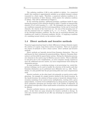10 Introduction
The radiation condition (1.30) is only satisﬁed at inﬁnity. In a numerical
model, this condition is approximately satisﬁed, as an inﬁnite domain is always
truncated to a ﬁnite region. Therefore, a numerical radiation condition is re-
quired for boundaries at ﬁnite distance, which mimics the radiation condition
at inﬁnity. This will be addressed in Chapter 2.
In the scattering situation, additional boundary conditions inside Ω repre-
senting the presence of the obstacles should be added. Consider an impenetrable
obstacle D in Ω with boundary Γs = ∂D. We distinguish two types of bound-
ary conditions commonly used for scattering problems. In the case of sound-soft
obstacles, the velocity of the total wave (i.e. the sum of the incoming wave φi
and the scattered wave φs
) vanishes at Γs, i.e. φ = 0 on Γs. This is known
as the Dirichlet boundary condition. For the case of sound-hard obstacles, the
condition on Γs leads to a Neumann condition: ∂φ/∂n = 0, implying a condition
of a vanishing normal velocity on the scatterer surface.
1.4 Direct methods and iterative methods
Numerical approximations based on ﬁnite diﬀerences/volumes/elements require
the solution of a sparse, large linear system of equations. There are in general
two classes of methods to solve a linear system: direct methods and iterative
methods.
Direct methods are basically derived from Gaussian elimination. They are
well-known for their robustness for general problems. However, Gaussian elimi-
nation is not favorable for sparse linear systems. During the elimination process,
zero elements in the matrix may be ﬁlled by non-zero entries. This is called ﬁll-
in and gives rise to two complications: (i) extra computer storage required to
store the additional non-zero entries, (ii) extra computational work during the
elimination process.
In many problems, a reordering strategy or pre-processing (e.g. nested dis-
section) technique can be used to modify the structure of the matrix such that
Gaussian elimination can be performed more eﬃciently (see e.g. [48]). Never-
theless, it is also possible that the pre-processing adds some more computational
work.
Iterative methods, on the other hand, rely primarily on matrix-vector multi-
plications. An example of a simple iterative method is the Jacobi iteration. In
the Jacobi iteration, the solution of linear system is iteratively obtained from a
recursion consisting of one matrix-vector multiplication, starting with a given
initial solution. A matrix-vector multiplication is a cheap process, requiring only
O(N) arithmetic operations per iteration with N the number of unknowns. If
the method converges after a ﬁnite small number of iterations, the method would
be eﬃcient.
Iterative methods, however, are not always guaranteed to have fast conver-
gence. In fact there are many situations for iterative methods to diverge. In
such cases, iterative methods do not oﬀer any advantage as compared to direct
methods.
 